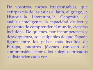 De vosotros, torpes irresponsables, que
extirpasteis de las aulas el latín, el griego, la
Historia, la Literatura, la Geografía, el
análisis inteligente, la capacidad de leer y
por tanto de comprender el mundo, ciencias
incluidas. De quienes, por incompetencia y
desvergüenza, sois culpables de que España
figure entre los países más incultos de
Europa, nuestros jóvenes carezcan de
comprensión lectora, los colegios privados
se distancien cada vez
 