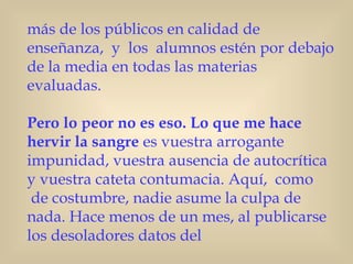 más de los públicos en calidad de
enseñanza, y los alumnos estén por debajo
de la media en todas las materias
evaluadas.  

Pero lo peor no es eso. Lo que me hace
hervir la sangre es vuestra arrogante
impunidad, vuestra ausencia de autocrítica
y vuestra cateta contumacia. Aquí,  como
 de costumbre, nadie asume la culpa de
nada. Hace menos de un mes, al publicarse
los desoladores datos del
 