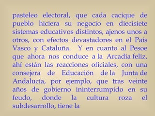 pasteleo electoral, que cada cacique de
pueblo hiciera su negocio en diecisiete
sistemas educativos distintos, ajenos unos a
otros, con efectos devastadores en el País
Vasco y Cataluña.   Y en cuanto al Pesoe
que ahora nos conduce a la Arcadia feliz,
ahí están las reacciones oficiales, con una
consejera de Educación de la Junta de
Andalucía, por ejemplo, que tras veinte
años de gobierno ininterrumpido en su
feudo, donde la cultura roza el
subdesarrollo, tiene la
 