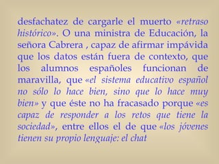 desfachatez de cargarle el muerto «retraso
histórico». O una ministra de Educación, la
señora Cabrera , capaz de afirmar impávida
que los datos están fuera de contexto, que
los alumnos españoles funcionan de
maravilla, que «el sistema educativo español
no sólo lo hace bien, sino que lo hace muy
bien» y que éste no ha fracasado porque «es
capaz de responder a los retos que tiene la
sociedad», entre ellos el de que «los jóvenes
tienen su propio lenguaje: el chat
 