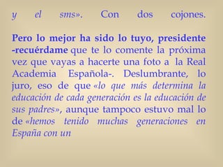 y    el    sms».     Con      dos     cojones.

Pero lo mejor ha sido lo tuyo, presidente
-recuérdame que te lo comente la próxima
vez que vayas a hacerte una foto a  la Real
Academia  Española-. Deslumbrante, lo
juro, eso de que «lo que más determina la
educación de cada generación es la educación de
sus padres», aunque tampoco estuvo mal lo
de «hemos tenido muchas generaciones en
España con un
 