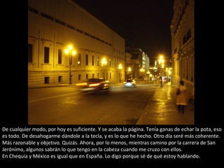De cualquier modo, por hoy es suficiente. Y se acaba la página. Tenía ganas de echar la pota, eso
es todo. De desahogarme dándole a la tecla, y es lo que he hecho. Otro día seré más coherente.
Más razonable y objetivo. Quizás. Ahora, por lo menos, mientras camino por la carrera de San
Jerónimo, algunos sabrán lo que tengo en la cabeza cuando me cruzo con ellos.
En Chequia y México es igual que en España. Lo digo porque sé de qué estoy hablando.
 