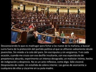 Desconociendo lo que es madrugar para fichar a las nueve de la mañana, o buscar
curro fuera de la protección del partido político al que se afiliaron sabiamente desde
jovencitos. Sin miedo a la cola del paro. Sin escrúpulos y sin vergüenza. Y en cada
ocasión, cuando me cruzo con ese desfile insultante, con ese espectáculo de
prepotencia absurda, experimento un intenso desagrado; un malestar íntimo, hecho
de indignación y desprecio. No es un acto reflexivo, como digo. Sólo visceral.
Desprovisto de razón. Un estallido de cólera interior. Las ganas de acercarme a
cualquiera de ellos y ciscarme en su puta madre.
 