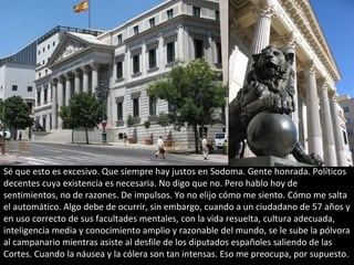Sé que esto es excesivo. Que siempre hay justos en Sodoma. Gente honrada. Políticos
decentes cuya existencia es necesaria. No digo que no. Pero hablo hoy de
sentimientos, no de razones. De impulsos. Yo no elijo cómo me siento. Cómo me salta
el automático. Algo debe de ocurrir, sin embargo, cuando a un ciudadano de 57 años y
en uso correcto de sus facultades mentales, con la vida resuelta, cultura adecuada,
inteligencia media y conocimiento amplio y razonable del mundo, se le sube la pólvora
al campanario mientras asiste al desfile de los diputados españoles saliendo de las
Cortes. Cuando la náusea y la cólera son tan intensas. Eso me preocupa, por supuesto.
 