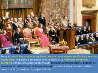 Por qué, de admirar y respetar a quienes ocuparon esos mismos escaños hace veinte o
treinta años, he pasado a despreciar de este modo a sus mediocres reyezuelos
sucesores. Por qué unas cuantas docenas de analfabetos irresponsables y pagados de
sí mismos, sin distinción de partido ni ideología, pueden amargarme en un instante,
de este modo, la tarde, el día, el país y la vida.
 