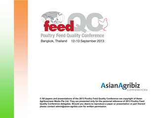 © All papers and presentations of the 2013 Poultry Feed Quality Conference are copyright of Asian
Agribusiness Media Pte Ltd. They are presented only for the personal reference of 2013 Poultry Feed
Quality Conference delegates. Should you desire to reproduce a paper or presentation or part thereof
please contact admin@asian-agribiz.com for written permission.
 