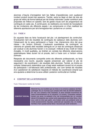 10 PAC 3 MEMÒRIA DE PRÀCTIQUES
Juny 2014
alumnes s’hauria d’enregistrar tant les faltes d’assistències com qualsevol
incident produït durant les sessions. També, seria bo llegir el diari de tots els
grups de reforç de forma habitual per tal d’estar informats i poder contribuir amb
propostes de millora en qüestió, tant de gestió d’aula com de programació de
continguts en cada cas. A continuació, es realitzaria una revisió de l’acceptació
de les invitacions als diferents espais i es comprovaria si s’han realitzat les
diferents aportacions per tal d’enregistrar-les i portant-ne un control.
3.4 FASE 4
En aquesta fase es faria l’avaluació del pla i el plantejament de continuïtat.
S’avaluarien tant els resultats de continguts de cadascun dels alumnes com
l’observació de la seva participació a l’aula i les interaccions dins del grup
classe i de l’entorn Edmodo. L’avaluació quantitativa, de continguts, es
valoraria en qüestió dels resultats obtinguts en un test de continguts dissenyat
per avaluar si els alumnes havien o no avançat i millorat el seu nivell en l’àrea
d’anglès. A nivell qualitatiu, es tindrien en compte les diferents observacions
sistemàtiques fetes durant tot el procés, tant a l’aula com a l’entorn virtual
Edmodo.
Respecte als documents compartits entre els diferents professionals, es faria
necessària una reunió, aquesta vegada presencial, per valorar el pla de
seguiment i de coordinació i els resultats dels alumnes. També, es tindria en
compte l’observació sistemàtica que s’hagi estat realitzant durant tot el procés
de participació i col·laboració dels professionals, així com també els resultats
d’un qüestionari de satisfacció respecte el mètode de coordinació emprat que
ens ajudaria a determinar la seva utilitat i posterior continuïtat en l’entitat.
4 CONTEXT DE LA INTERVENCIÓ
Taula 1 Descripció i anàlisi de l’entitat
CONTEXT SOCIAL
Martorell és una localitat que es troba a la comarca catalana del Baix
Llobregat. És un municipi que compta amb més de 28.000 habitants.
En ser una comarca molt industrial, la seva activitat econòmica es
basa fonamentalment en la industria i el comerç. D’aquesta manera,
durant uns anys, la població s’ha vist incrementada per un nombre
elevat d’immigrants que venien amb expectatives de trobar feina. Així,
avui, amb la crisi que patim, ens trobem amb una població amb un
nivell socioeconòmic mig-baix, potenciat per aquesta crisi, on moltes
famílies s’han quedat sense feina i recursos per sortir endavant.
 