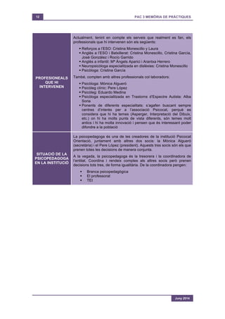 12 PAC 3 MEMÒRIA DE PRÀCTIQUES
Juny 2014
PROFESIONEALS
QUE HI
INTERVENEN
Actualment, tenint en compte els serveis que realment es fan, els
professionals que hi intervenen són els següents:
§ Reforços a l’ESO: Cristina Monescillo y Laura
§ Anglès a l’ESO i Batxillerat: Cristina Monescillo, Cristina García,
José González i Rocío Garrido
§ Anglès a infantil: Mª Àngels Aparici i Arantxa Herrero
§ Neuropsicòloga especialitzada en dislèxies: Cristina Monescillo
§ Psicòloga: Cristina García
També, compten amb altres professionals col·laboradors:
§ Psicòloga: Mònica Algueró
§ Psicòleg clínic: Pere López
§ Psicòleg: Eduardo Medina
§ Psicòloga especialitzada en Trastorns d’Espectre Autista: Alba
Soria
§ Ponents de diferents especialitats: s’agafen buscant sempre
centres d’interès per a l’associació Psicocat, perquè es
considera que hi ha temes (Asperger, Interpretació del Dibuix,
etc.) on hi ha molts punts de vista diferents, són temes molt
antics i hi ha molta innovació i pensen que és interessant poder
difondre a la població
SITUACIÓ DE LA
PSICOPEDAGOGA
EN LA INSTITUCIÓ
La psicopedagoga és una de les creadores de la institució Psicocat
Orientació, juntament amb altres dos socis: la Mònica Algueró
(secretària) i el Pere López (president). Aquests tres socis són els que
prenen totes les decisions de manera conjunta.
A la vegada, la psicopedagoga és la tresorera i la coordinadora de
l’entitat. Coordina i rendeix comptes als altres socis però prenen
decisions tots tres, de forma igualitària. De la coordinadora pengen:
§ Branca psicopedagògica
§ El professorat
§ TEI
 