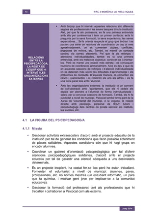 13 PAC 3 MEMÒRIA DE PRÀCTIQUES
Juny 2014
RELACIÓNS
ENTRE LA
PSICOPEDAGOGA,
LA RESTA DE
L’EQUIP QUE HI
INTERVÉ I LES
ORGANITZACIONS
EXTERNES
§ Amb l’equip que hi intervé: aquestes relacions són diferents
segons els professionals i les seves tasques dins la institució.
Així, pel que fa als professors, es fa una primera entrevista
amb ells per conèixer-los i tenir un primer contacte: se’ls hi
pregunta per la seva formació, la seva experiència, les seves
expectatives... Se’ls orienta respecte el grup que tindran i es
pacten una sèrie de reunions de coordinació un cop al mes
aproximadament, on es comenten dubtes, conflictes,
propostes de millora, etc. També, es manté un contacte
continu via correu electrònic. Pel que fa als reforços i
atencions individualitzades, també es fa una primera
entrevista, amb els mateixos objectius: conèixer-los i orientar-
los. Però es manté una relació més estreta i es convoquen
reunions de coordinació setmanalment. Això es deu a que és
en aquestes sessions de reforços i d’atenció individualitzada
on es detecten més sovint les dificultats d’aprenentatge i els
problemes de conducta. D’aquesta manera, es comenten els
casos i s’aconsellen i es recolzen els uns als altres, i es fa
una feina paral·lela amb l’alumnat.
§ Amb les organitzacions externes: la institució té un conveni
de col·laboració amb l’ajuntament, que els hi cedeix els
espais per atendre a l’alumnat de forma individualitzada i
sales, per a convocar sessions de formació. També, els hi fa
publicitat a nivell de municipi. Psicocat també forma part de la
Xarxa de Voluntariat del municipi. A la vegada, té relació
directa amb psicòlegs, personal de l’EAP, tutors i
psicopedagogs dels centres on presta serveis: els instituts,
les escoles, etc.
4.1 LA FIGURA DEL PSICOPEDAGOG/A
4.1.1 Missió
§ Gestionar activitats extraescolars d’acord amb el projecte educatiu de la
institució per tal de generar les condicions que facin possible l’oferiment
de places solidàries. Aquestes condicions són que hi hagi grups on
encabir alumnes.
§ Coordinar un gabinet d’orientació psicopedagògica per tal d’oferir
atencions psicopedagògiques solidàries, d’acord amb el projecte
educatiu per tal de garantir una atenció adequada a uns destinataris
determinats.
§ És un projecte incipient, ha costat fer-se lloc però ho estan treballant.
Fomenten el voluntariat a nivell de municipi: alumnes, pares,
professionals, etc. no només mestres (un estudiant informàtic, un pare
que fa química, i motivar gent jove per implicar-se a la comunitat
educativa).
§ Gestionar la formació del professorat tant als professionals que hi
treballen i col·laboren a Psicocat com als externs.
 