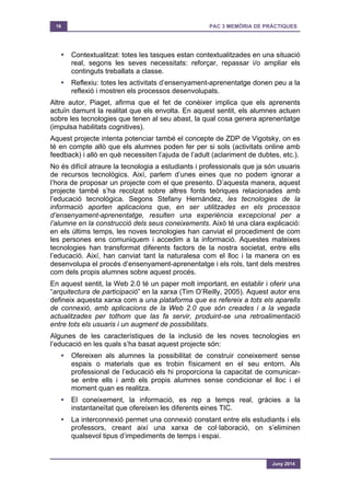 16 PAC 3 MEMÒRIA DE PRÀCTIQUES
Juny 2014
§ Contextualitzat: totes les tasques estan contextualitzades en una situació
real, segons les seves necessitats: reforçar, repassar i/o ampliar els
continguts treballats a classe.
§ Reflexiu: totes les activitats d’ensenyament-aprenentatge donen peu a la
reflexió i mostren els processos desenvolupats.
Altre autor, Piaget, afirma que el fet de conèixer implica que els aprenents
actuïn damunt la realitat que els envolta. En aquest sentit, els alumnes actuen
sobre les tecnologies que tenen al seu abast, la qual cosa genera aprenentatge
(impulsa habilitats cognitives).
Aquest projecte intenta potenciar també el concepte de ZDP de Vigotsky, on es
té en compte allò que els alumnes poden fer per si sols (activitats online amb
feedback) i allò en què necessiten l’ajuda de l’adult (aclariment de dubtes, etc.).
No és difícil atraure la tecnologia a estudiants i professionals que ja són usuaris
de recursos tecnològics. Així, parlem d’unes eines que no podem ignorar a
l’hora de proposar un projecte com el que presento. D’aquesta manera, aquest
projecte també s’ha recolzat sobre altres fonts teòriques relacionades amb
l’educació tecnològica. Segons Stefany Hernández, les tecnologies de la
informació aporten aplicacions que, en ser utilitzades en els processos
d’ensenyament-aprenentatge, resulten una experiència excepcional per a
l’alumne en la construcció dels seus coneixements. Això té una clara explicació:
en els últims temps, les noves tecnologies han canviat el procediment de com
les persones ens comuniquem i accedim a la informació. Aquestes mateixes
tecnologies han transformat diferents factors de la nostra societat, entre ells
l’educació. Així, han canviat tant la naturalesa com el lloc i la manera on es
desenvolupa el procés d’ensenyament-aprenentatge i els rols, tant dels mestres
com dels propis alumnes sobre aquest procés.
En aquest sentit, la Web 2.0 té un paper molt important, en establir i oferir una
“arquitectura de participació” en la xarxa (Tim O’Reilly, 2005). Aquest autor ens
defineix aquesta xarxa com a una plataforma que es refereix a tots els aparells
de connexió, amb aplicacions de la Web 2.0 que són creades i a la vegada
actualitzades per tothom que las fa servir, produint-se una retroalimentació
entre tots els usuaris i un augment de possibilitats.
Algunes de les característiques de la inclusió de les noves tecnologies en
l’educació en les quals s’ha basat aquest projecte són:
§ Ofereixen als alumnes la possibilitat de construir coneixement sense
espais o materials que es trobin físicament en el seu entorn. Als
professional de l’educació els hi proporciona la capacitat de comunicar-
se entre ells i amb els propis alumnes sense condicionar el lloc i el
moment quan es realitza.
§ El coneixement, la informació, es rep a temps real, gràcies a la
instantaneïtat que ofereixen les diferents eines TIC.
§ La interconnexió permet una connexió constant entre els estudiants i els
professors, creant així una xarxa de col·laboració, on s’eliminen
qualsevol tipus d’impediments de temps i espai.
 