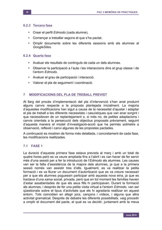 18 PAC 3 MEMÒRIA DE PRÀCTIQUES
Juny 2014
6.2.3 Tercera fase
§ Crear el perfil Edmodo (cada alumne).
§ Començar a treballar segons el que s’ha pactat.
§ Omplir documents sobre les diferents sessions amb els alumnes al
GoogleSites.
6.2.4 Quarta fase
§ Avaluar els resultats de continguts de cada un dels alumnes.
§ Observar la participació a l’aula i les interaccions dins el grup classe i de
l’entorn Edmodo.
§ Avaluar el grau de participació i interacció.
§ Valorar el pla de seguiment i coordinació.
7 MODIFICACIONS DEL PLA DE TREBALL PREVIST
Al llarg del procés d’implementació del pla d’intervenció s’han anat produint
alguns canvis respecte a la proposta plantejada inicialment. La majoria
d’aquestes modificacions han sigut a causa de la necessitat d’ajustar i adaptar
el pla de treball a les diferents necessitats i casuístiques que van anar sorgint i
que necessitaven de un replantejament o, si més no, de petites adaptacions i
canvis orientats a la persecució dels objectius proposats prèviament, seguint
d’aquesta manera el model d’investigació-acció que ha permès sotmetre a
observació, reflexió i canvi algunes de les propostes pactades.
A continuació es mostren de forma més detallada, i concretament de cada fase,
les modificacions realitzades.
7.1 FASE 1
La duració d’aquesta primera fase estava prevista al març i amb un total de
quatre hores però es va veure ampliada fins a l’abril i es van haver de fer servir
més d’una sessió per a fer la introducció de l’Edmodo als alumnes. Les causes
van ser la falta d’assistència de la majora dels alumnes, ja que a la primera
sessió només van assistir tres d’ells. Igualment, es va realitzar la petita
formació i es va lliurar un document d’autorització que es va creure necessari
per a que els alumnes poguessin participar amb aquesta nova eina, ja que es
tractava d’una xarxa social, privada, però que en tot moment les famílies havien
d’estar assabentades de que els seus fills hi participaven. Durant la formació
als alumnes, i després de fer una petita visita virtual a l’entorn Edmodo, van ser
qüestionats sobre el tipus d’activitats que els hi agradaria realitzar en aquest
entorn. Tots coincidien en afegir jocs, cançons i vídeos, i alguna que altra
activitat gramatical. Després de debatre les diferents possibilitats, vaig procedir
a omplir el document del pacte, el qual es va decidir, juntament amb la meva
 