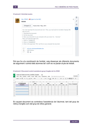 20 PAC 3 MEMÒRIA DE PRÀCTIQUES
Juny 2014
Il·lustració 3 Activitat mostra
Pel que fa a la coordinació de l’entitat, vaig dissenyar els diferents documents
de seguiment i control dels alumnes tal i com es va pactar al pla de treball.
Il·lustració 4 Document control assistència grup d’anglès de 2n d’ESO
En aquest document es controlava l’assistència de l’alumnat, tant del grup de
reforç d’anglès com del grup de reforç general.
 