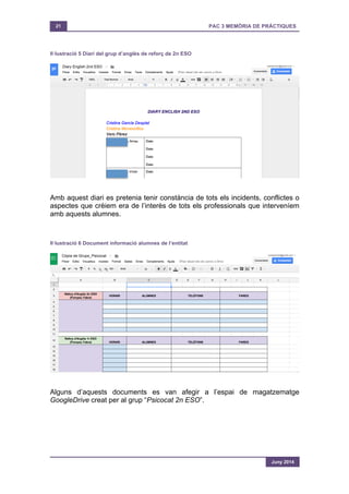 21 PAC 3 MEMÒRIA DE PRÀCTIQUES
Juny 2014
Il·lustració 5 Diari del grup d’anglès de reforç de 2n ESO
Amb aquest diari es pretenia tenir constància de tots els incidents, conflictes o
aspectes que crèiem era de l’interès de tots els professionals que interveníem
amb aquests alumnes.
Il·lustració 6 Document informació alumnes de l’entitat
Alguns d’aquests documents es van afegir a l’espai de magatzematge
GoogleDrive creat per al grup “Psicocat 2n ESO”.
 