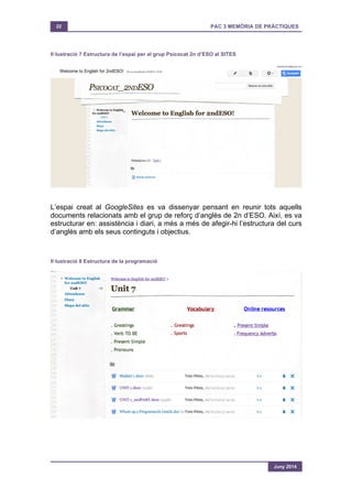 22 PAC 3 MEMÒRIA DE PRÀCTIQUES
Juny 2014
Il·lustració 7 Estructura de l’espai per al grup Psicocat 2n d’ESO al SITES
L’espai creat al GoogleSites es va dissenyar pensant en reunir tots aquells
documents relacionats amb el grup de reforç d’anglès de 2n d’ESO. Així, es va
estructurar en: assistència i diari, a més a més de afegir-hi l’estructura del curs
d’anglès amb els seus continguts i objectius.
Il·lustració 8 Estructura de la programació
 