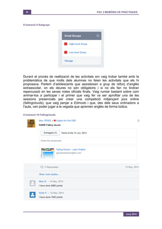 24 PAC 3 MEMÒRIA DE PRÀCTIQUES
Juny 2014
Il·lustració 9 Subgrups
Durant el procés de realització de les activitats em vaig trobar també amb la
problemàtica de que molts dels alumnes no feien les activitats que els hi
proposava. Parlem d’adolescents que assisteixen a grup de reforç d’anglès
extraescolar, on els deures no són obligatoris i si no els fan no tindran
repercussió en les seves notes oficials finals. Vaig rumiar bastant sobre com
animar-los a participar i el primer que vaig fer va ser aprofitar una de les
sessions presencials per crear una competició mitjançant jocs online
(fallingclouds), que vaig penjar a Edmodo i que, des dels seus ordinadors a
l’aula, van poder jugar a la vegada que aprenien anglès de forma lúdica.
Il·lustració 10 Fallingclouds
 