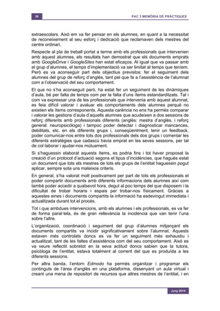 39 PAC 3 MEMÒRIA DE PRÀCTIQUES
Juny 2014
extraescolars. Això em va fer pensar en els alumnes, en quant a la necessitat
de reconeixement al seu esforç i dedicació que reclamaven dels mestres del
centre ordinari.
Respecte al pla de treball portat a terme amb els professionals que intervenien
amb aquest alumnes, els resultats han demostrat que els documents emprats
amb GoogleDrive i GoogleSites han estat eficaços. Al igual que va passar amb
el grup d’alumnes, el temps d’implementació va ser limitat al temps que teníem.
Però es va aconseguir part dels objectius previstos: fer el seguiment dels
alumnes del grup de reforç d’anglès, tant pel que fa a l’assistència de l’alumnat
com a l’observació del seu comportament.
El que no s’ha aconseguit però, ha estat fer un seguiment de les dinàmiques
d’aula, bé per falta de temps com per la falta d’uns ítems estandarditzats. Tal i
com va expressar una de les professionals que intervenia amb aquest alumnat,
es feia difícil valorar i avaluar els comportaments dels alumnes perquè no
existien els ítems corresponents. Aquesta carència no ens ha permès comparar
i valorar les gestions d’aula d’aquells alumnes que acudeixen a dos sessions de
reforç diferents amb professionals diferents (anglès: mestra d’anglès, i reforç
general: neuropsicòloga) i tampoc poder detectar i diagnosticar mancances,
debilitats, etc. en els diferents grups i, conseqüentment, tenir un feedback,
poder comunicar-nos entre tots dos professionals dels dos grups i comentar les
diferents estratègies que cadascú havia emprat en les seves sessions, per tal
de col·laborar i ajudar-nos mútuament.
Si s’haguessin elaborat aquests ítems, es podria fins i tot haver proposat la
creació d’un protocol d’actuació segons el tipus d’incidències, que hagués estat
un document que tots els mestres de tots els grups de l’entitat haguessin pogut
aplicar, sempre sota uns mateixos criteris.
En general, s’ha valorat molt positivament per part de tots els professionals el
poder compartir documents amb diferents informacions dels alumnes així com
també poder accedir a qualsevol hora, degut al poc temps del que disposem i la
dificultat de trobar horaris i espais per trobar-nos físicament. Gràcies a
aquestes eines i documents compartits la informació ha esdevingut immediata i
actualitzada durant tot el procés.
Tot i que ambdues intervencions, amb els alumnes i els professionals, es va fer
de forma paral·lela, és de gran rellevància la incidència que van tenir l’una
sobre l’altre.
L’organització, coordinació i seguiment del grup d’alumnes mitjançant els
documents compartits va incidir significativament sobre l’alumnat. Aquests
estaven més controlats doncs es va fer un seguiment més exhaustiu i
actualitzat, tant de les faltes d’assistència com del seu comportament. Això es
va veure reflectit sobretot en la seva actitud doncs sabien que la tutora,
psicòloga de l’entitat, estava totalment al corrent del que es produïda a les
diferents sessions.
Per altra banda, l’entorn Edmodo ha permès organitzar i programar els
continguts de l’àrea d’anglès en una plataforma, dissenyant un aula virtual i
creant una mena de repositori de recursos que altres mestres de l’entitat, i en
 