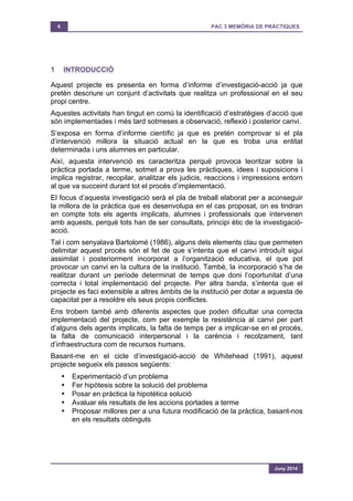 6 PAC 3 MEMÒRIA DE PRÀCTIQUES
Juny 2014
1 INTRODUCCIÓ
Aquest projecte es presenta en forma d’informe d’investigació-acció ja que
pretén descriure un conjunt d’activitats que realitza un professional en el seu
propi centre.
Aquestes activitats han tingut en comú la identificació d’estratègies d’acció que
són implementades i més tard sotmeses a observació, reflexió i posterior canvi.
S’exposa en forma d’informe científic ja que es pretén comprovar si el pla
d’intervenció millora la situació actual en la que es troba una entitat
determinada i uns alumnes en particular.
Així, aquesta intervenció es caracteritza perquè provoca teoritzar sobre la
pràctica portada a terme, sotmet a prova les pràctiques, idees i suposicions i
implica registrar, recopilar, analitzar els judicis, reaccions i impressions entorn
al que va succeint durant tot el procés d’implementació.
El focus d’aquesta investigació serà el pla de treball elaborat per a aconseguir
la millora de la pràctica que es desenvolupa en el cas proposat, on es tindran
en compte tots els agents implicats, alumnes i professionals que intervenen
amb aquests, perquè tots han de ser consultats, principi ètic de la investigació-
acció.
Tal i com senyalava Bartolomé (1986), alguns dels elements clau que permeten
delimitar aquest procés són el fet de que s’intenta que el canvi introduït sigui
assimilat i posteriorment incorporat a l’organització educativa, el que pot
provocar un canvi en la cultura de la institució. També, la incorporació s’ha de
realitzar durant un període determinat de temps que doni l’oportunitat d’una
correcta i total implementació del projecte. Per altra banda, s’intenta que el
projecte es faci extensible a altres àmbits de la institució per dotar a aquesta de
capacitat per a resoldre els seus propis conflictes.
Ens trobem també amb diferents aspectes que poden dificultar una correcta
implementació del projecte, com per exemple la resistència al canvi per part
d’alguns dels agents implicats, la falta de temps per a implicar-se en el procés,
la falta de comunicació interpersonal i la carència i recolzament, tant
d’infraestructura com de recursos humans.
Basant-me en el cicle d’investigació-acció de Whitehead (1991), aquest
projecte segueix els passos següents:
• Experimentació d’un problema
• Fer hipòtesis sobre la solució del problema
• Posar en pràctica la hipotètica solució
• Avaluar els resultats de les accions portades a terme
• Proposar millores per a una futura modificació de la pràctica, basant-nos
en els resultats obtinguts
 