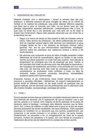 8 PAC 3 MEMÒRIA DE PRÀCTIQUES
Juny 2014
3 DESCRIPCIÓ DEL PROJECTE
Després d’assistir com a observadora, i durant la primera fase del meu
pràcticum, a diferents sessions del grup d’anglès de reforç de 2n d’ESO de
l’entitat on he realitzat les pràctiques, vaig poder detectar diferents aspectes
que feien que el grup no avancés com calia. Va ser llavors quan em vaig
plantejar diagnosticar aquestes deficiències i problemàtiques més a fons, la
qual cosa va donar lloc a una demanda que, més tard, em va fer idear el
present pla d’intervenció. Alguns dels aspectes observats que van donar lloc a
la demanda van ser:
§ Degut a la manca de temps es feia present la falta de trobades entre la
tutora, l’altra alumna de pràctiques i els altres professionals del centre.
Això és important perquè alguns dels alumnes que assisteixen al grup
d’anglès també ho fan a les sessions de tècniques d’estudi (reforç
general). Així, era bo que intercanviessin experiències, estratègies,
opinions sobre les pràctiques que cadascuna portava a terme a les
seves sessions.
§ Els alumnes que componen el grup de reforç d’anglès presenten moltes
diferències de nivell de coneixements: alguns no arriben ni als mínims
mentre que altres presenten un nivell molt més superior. Això dificulta la
programació de continguts que s’ha de dissenyar pel grup. També, si
són activitats d’alt nivell, els alumnes amb més dificultats es desmotiven i
són incapaços de resoldre-les; pel contrari, si les activitats són d’un nivell
més baix, els alumnes amb més nivell de continguts s’avorreixen. En
conseqüència, es produeixen molts conflictes a l’aula. La falta de
motivació acaba provocant conductes disruptives, impossibilitant
qualsevol oportunitat d’aprenentatge.
D’aquesta manera, el pla d’intervenció havia d’estar pensat per a donar
solucions a aquestes dificultats i deficiències, tot seguint meticulosament un
procés dividit en diferents fases, en les quals havien de participar tots els
agents implicats, tant els alumnes com els professionals que hi intervenen amb
ells (mestra d’anglès, neuropsicòloga i psicòloga del centre).
3.1 FASE 1
Durant aquesta primera fase es pretenia fer una petita introducció sobre la nova
eina Edmodo als alumnes. Els hi explicaríem de què es tractava i per a què
serviria, gràcies a un tutorial, amb l’objectiu de fer-lis participar en la presa de
decisions sobre la tipologia i continguts dels diferents recursos que es farien
servir. Així, s’havia de realitzar un petit debat amb el grup en el que els propis
alumnes exposarien les seves necessitats i els seus interessos. Totes aquestes
propostes es recollirien en un document que ens serviria, posteriorment, per
comprovar si els acords s’anaven o no portant a terme i de quina manera.
Posteriorment, es procediria a fer un enregistrament de l’acta de la sessió
formativa, incloent els assistents a la sessió, així com també es procediria a
l’elaboració del primer pla de treball tenint en compte els primers acords.
 