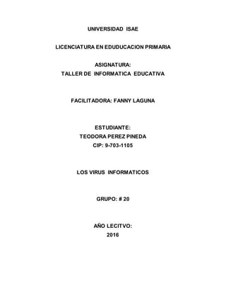UNIVERSIDAD ISAE
LICENCIATURA EN EDUDUCACION PRIMARIA
ASIGNATURA:
TALLER DE INFORMATICA EDUCATIVA
FACILITADORA: FANNY LAGUNA
ESTUDIANTE:
TEODORA PEREZ PINEDA
CIP: 9-703-1105
LOS VIRUS INFORMATICOS
GRUPO: # 20
AÑO LECITVO:
2016
 