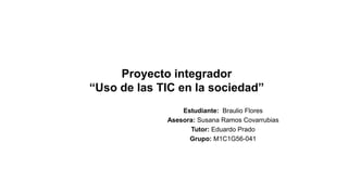Proyecto integrador
“Uso de las TIC en la sociedad”
Estudiante: Braulio Flores
Asesora: Susana Ramos Covarrubias
Tutor: Eduardo Prado
Grupo: M1C1G56-041
 