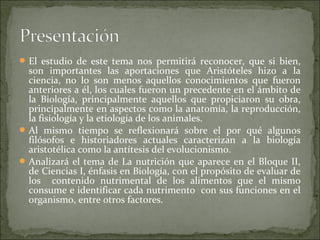  El estudio de este tema nos permitirá reconocer, que si bien,
  son importantes las aportaciones que Aristóteles hizo a la
  ciencia, no lo son menos aquellos conocimientos que fueron
  anteriores a él, los cuales fueron un precedente en el ámbito de
  la Biología, principalmente aquellos que propiciaron su obra,
  principalmente en aspectos como la anatomía, la reproducción,
  la fisiología y la etiología de los animales.
 Al mismo tiempo se reflexionará sobre el por qué algunos
  filósofos e historiadores actuales caracterizan a la biología
  aristotélica como la antítesis del evolucionismo.
 Analizará el tema de La nutrición que aparece en el Bloque II,
  de Ciencias I, énfasis en Biología, con el propósito de evaluar de
  los contenido nutrimental de los alimentos que el mismo
  consume e identificar cada nutrimento con sus funciones en el
  organismo, entre otros factores.
 
