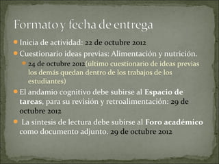 Inicia de actividad: 22 de octubre 2012
Cuestionario ideas previas: Alimentación y nutrición.
   24 de octubre 2012(último cuestionario de ideas previas
    los demás quedan dentro de los trabajos de los
    estudiantes)
El andamio cognitivo debe subirse al Espacio de
 tareas, para su revisión y retroalimentación: 29 de
 octubre 2012
 La síntesis de lectura debe subirse al Foro académico
 como documento adjunto. 29 de octubre 2012
 
