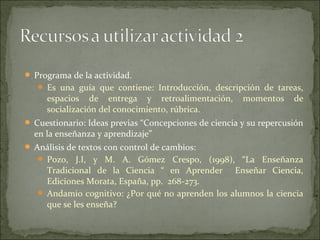  Programa de la actividad.
    Es una guía que contiene: Introducción, descripción de tareas,
     espacios de entrega y retroalimentación,          momentos     de
     socialización del conocimiento, rúbrica.
 Cuestionario: Ideas previas “Concepciones de ciencia y su repercusión
  en la enseñanza y aprendizaje”
 Análisis de textos con control de cambios:
    Pozo, J.I, y M. A. Gómez Crespo, (1998), “La Enseñanza
     Tradicional de la Ciencia “ en Aprender Enseñar Ciencia,
     Ediciones Morata, España, pp. 268-273.
    Andamio cognitivo: ¿Por qué no aprenden los alumnos la ciencia
     que se les enseña?
 