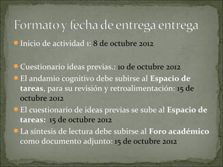 Inicio de actividad 1: 8 de octubre 2012


Cuestionario ideas previas.: 10 de octubre 2012
El andamio cognitivo debe subirse al Espacio de
 tareas, para su revisión y retroalimentación: 15 de
 octubre 2012
El cuestionario de ideas previas se sube al Espacio de
 tareas: 15 de octubre 2012
La síntesis de lectura debe subirse al Foro académico
 como documento adjunto: 15 de octubre 2012
 