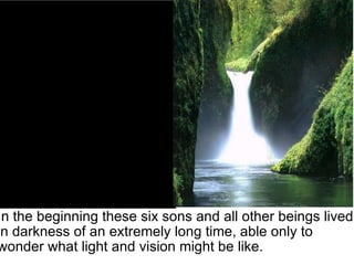In the beginning these six sons and all other beings lived in darkness of an extremely long time, able only to wonder what light and vision might be like. 
