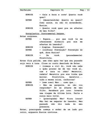 Perfeição                 Capítulo 01              Pag.: 11

    EUNICE       — Cala a boca e ouve! Quanto você
                 quer?
     ESTER       — (desentendida) Quanto eu quero?
                 Como assim, eu não tô entendendo,
                 Eunice.
     EUNICE      — Quanto você quer pra se afastar
                 do meu filho?
     Sonoplastia: Instrumental baques.
Ester surpresa.
     ESTER       — Espera... por que você tá me
                 oferecendo dinheiro pra mim me
                 afastar do Leandro?
     EUNICE      — Simples. Prevenção!
     ESTER       — (confusa) Prevenção? Prevenção do
                 quê, dona Eunice?
     EUNICE      —     De     você.     (pausadamente)
                 Prostituta.
Ester fica pálida, sem chão após ver que seu passado
sujo veio à tona. Close no rosto desolado de Ester.
     EUNICE      — (começa a rir) Ai, você não sabe
                 o quão prazer me dá ver você aí,
                 com a cara no chão! Meretriz,
                 cadela! Meretriz pra mim tinha que
                 morrer.    Prostituta,    meretriz...
                 tudo a mesma coisa, cachorras!
     ESTER       — (sem rumo) Mas... como que...
     EUNICE      — Não me pergunte, eu não vou
                 responder! Só se afaste de meu
                 filho. Receberá por isso. Invente
                 uma viagem de última hora. Parta e
                 nunca mais volte.
     ESTER       — (preocupada) Não! Ficou louca?
                 Não hei me separar do Leandro. Meu
                 passado   não   diz   nada   do   meu
                 presente.
Ester, preocupada começa a andar de um lado pro
outro, enquanto Eunice continua.
 