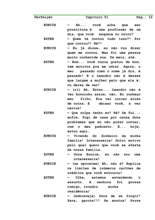 Perfeição             Capítulo 01                Pag.: 12

    EUNICE   —   Ah...    você    acha    que    ser
             prostituta é     uma profissão de um
             dia, que você esquece no outro?
    ESTER    — Quem te contou tudo isso?! Por
             que contou?! Hã?!
    EUNICE   — Eu já disse, eu não vou dizer
             quem me contou. Mas foi uma pessoa
             muito conhecida sua. De mais, até.
    ESTER    — Bom... você nunca gostou de mim,
             tem motivos pra me odiar. Agora, o
             meu   passado como o nome já diz, é
             passado! E o Leandro não é desses
             que largam a mulher pelo que ela é,
             ou deixa de ser!
    EUNICE   — (ri) Ah, Ester... Leandro não é
             tão bonzinho assim, não. Eu conheço
             meu   filho. Ele vai correr atrás
             de outra. E      deixar você, a ver
             navios!
    ESTER    — Que culpa tenho eu? Hã? Se fui...
             enfim, fugi de casa por causa duns
             problemas que eu não posso contar,
             com o meu padrasto. E... hoje,
             estou aqui.
    EUNICE   — Vivendo do dinheiro da minha
             família! Interesseira! Outro motivo
             pelo qual quero que você se afaste
             da nossa família.
    ESTER    — Dona Eunice, eu não sou uma
                interesseira!
    EUNICE   — (se aproxima) Ah, não é? Explica
             os limites de inúmeros cartões de
             créditos que você estourou!
    ESTER    —   Olha,    estamos    estendendo    o
             assunto.   A    senhora   foi    grossa
             comigo, invadiu       minha
             residência/
    EUNICE   — (esbraveja) Para de se fingir!
             Para, garota!!! Se mostra! Prova
 