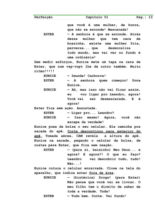 Perfeição                Capítulo 01             Pag.: 13

                que você é uma mulher, de honra,
                que não se esconde! Mascarada!
     ESTER      — A senhora é que se esconde. Atrás
                dessa   mulher   que   tem  cara  de
                boazinha, existe uma mulher fria,
                perversa... que      desmoraliza
                todo mundo, mas vai ver no fundo é
                uma ordinária!
Sem medir esforços, Eunice mete um tapa na cara de
Ester, que num vap-vupt lhe dá outro também. Muito
ritmo!!!!!
     EUNICE     — Imunda! Cachorra!
     ESTER      — A senhora quem começou! Dona
                Eunice.
     EUNICE     — Ah, mas isso não vai ficar assim,
                eu     vou ligar pro Leandro, agora!
                Você vai   ser desmascarada. E é
                agora!
Ester fica sem ação. Assustada.
     ESTER      — Ligar pro... Leandro?
     EUNICE     — Isso mesmo! Agora, você não
                escapa da verdade!
Eunice puxa da bolsa o seu celular. Ela caminha pra
sacada do apê. Corte descontínuo para exterior do
apê. Tomada aérea, CAM revela      a altura do apê.
Eunice na sacada, pegando o celular da bolsa, de
costas para Ester, que fica sem reação.
     ESTER      — (para si, baixinho) Meu Deus... e
                agora? E agora?! O que eu faço?
                Leandro    vai descobrir tudo, tudo!
                Não...!
Eunice cutuca o celular enraivada. Close na tela do
aparelho, que indica estar fora de área.
     EUNICE     — (histérica) Droga! (para Ester)
                Não pense que você vai se livrar. O
                meu filho tem o direito de saber de
                toda a verdade. Toda!
     ESTER      — Tudo bem. Conte. Vai fundo!
 
