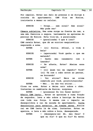 Perfeição                Capítulo 01              Pag.: 14

Por impulso, Ester sai dali às pressas e se dirige à
cozinha   do  apartamento.   CAM  fica   em  Eunice,
insistente a mexer no celular.

    EUNICE      — Droga... sem sinal! Sem sinal!
                Não pode ser!
Câmera subjetiva: Uma arma surge na frente da cam, e
uma mão feminina a segura. Lentamente se aproxima do
pescoço de Eunice. Esta vira-se, e paralisada:
     EUNICE     — (paralisada) O que é isso?
CAM revela Ester, que dá um sorriso maquiavélico
segurando a arma.
     ESTER      — (ri) Sorria. Afinal, a vida é
                bela!
     EUNICE     — (apavorada) Você ganha o que me
                matando?
     ESTER      —   Ganho   meu   casamento   com   o
                Leandro!
     EUNICE     — Se afasta, Ester! Abaixa essa
                arma!
     ESTER      — (ri) Quem vai me impedir? Você?
                (ri) Tá com o rabo entre as pernas,
                se borrando!
     EUNICE     —   Vai   atirar?   Mais   um   crime
                cometido por você, prostitutazinha!
     ESTER      — Não... eu não vou atirar...
Close na arma. Ester a deixa cair sobre o chão.
Instantes no semblante de Eunice, surpresa.
     ESTER      — (possessa) Eu vou fazer melhor!
Efeito CAM lenta:   Ester se aproxima e numa fração
de segundos, leva a mão sobre a barriga de Eunice
com toda sua força. A mesma com o impacto se
desequilibra e cai da sacada do apartamento. Corte
descontínuo para exterior, em tomada aérea. Eunice
cai em CAM lenta lá de cima. Instantes. Ester se
apavora, e leva a mão sobre a boca, desesperada.
     ESTER      — (desespera-se) Ah, meu Deus! O
                que eu fiz! O que eu fiz? Eu matei
 