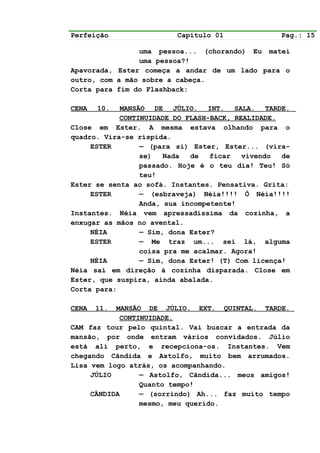 Perfeição                Capítulo 01              Pag.: 15

                uma pessoa... (chorando) Eu matei
                uma pessoa?!
Apavorada, Ester começa a andar de um lado para o
outro, com a mão sobre a cabeça.
Corta para fim do Flashback:

CENA   10.  MANSÃO DE JÚLIO. INT. SALA. TARDE.
            CONTINUIDADE DO FLASH-BACK, REALIDADE.
Close em Ester. A mesma estava olhando para o
quadro. Vira-se ríspida.
     ESTER       — (para si) Ester, Ester... (vira-
                 se)   Nada  de   ficar   vivendo  de
                 passado. Hoje é o teu dia! Teu! Só
                 teu!
Ester se senta ao sofá. Instantes. Pensativa. Grita:
     ESTER       — (esbraveja) Néia!!!! Ô Néia!!!!
                 Anda, sua incompetente!
Instantes. Néia vem apressadíssima da cozinha, a
enxugar as mãos no avental.
     NÉIA        — Sim, dona Ester?
     ESTER       — Me traz um... sei lá, alguma
                 coisa pra me acalmar. Agora!
     NÉIA        — Sim, dona Ester! (T) Com licença!
Néia sai em direção à cozinha disparada. Close em
Ester, que suspira, ainda abalada.
Corta para:

CENA   11. MANSÃO DE JÚLIO. EXT. QUINTAL. TARDE.
            CONTINUIDADE.
CAM faz tour pelo quintal. Vai buscar a entrada da
mansão, por onde entram vários convidados. Júlio
está ali perto, e recepciona-os. Instantes. Vem
chegando Cândida e Astolfo, muito bem arrumados.
Lisa vem logo atrás, os acompanhando.
     JÚLIO       — Astolfo, Cândida... meus amigos!
                 Quanto tempo!
     CÂNDIDA     — (sorrindo) Ah... faz muito tempo
                 mesmo, meu querido.
 