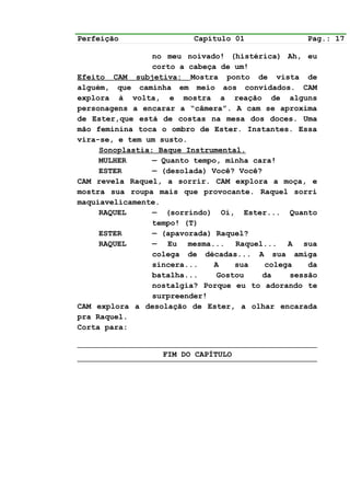 Perfeição                 Capítulo 01              Pag.: 17

                 no meu noivado! (histérica) Ah, eu
                 corto a cabeça de um!
Efeito CAM subjetiva: Mostra ponto de vista de
alguém, que caminha em meio aos convidados. CAM
explora à volta, e mostra a reação de alguns
personagens a encarar a “câmera”. A cam se aproxima
de Ester,que está de costas na mesa dos doces. Uma
mão feminina toca o ombro de Ester. Instantes. Essa
vira-se, e tem um susto.
     Sonoplastia: Baque Instrumental.
     MULHER      — Quanto tempo, minha cara!
     ESTER       — (desolada) Você? Você?
CAM revela Raquel, a sorrir. CAM explora a moça, e
mostra sua roupa mais que provocante. Raquel sorri
maquiavelicamente.
     RAQUEL      — (sorrindo) Oi, Ester... Quanto
                 tempo! (T)
     ESTER       — (apavorada) Raquel?
     RAQUEL      — Eu mesma... Raquel... A sua
                 colega de décadas... A sua amiga
                 sincera...   A    sua    colega    da
                 batalha...    Gostou    da     sessão
                 nostalgia? Porque eu to adorando te
                 surpreender!
CAM explora a desolação de Ester, a olhar encarada
pra Raquel.
Corta para:


                   FIM DO CAPÍTULO
 