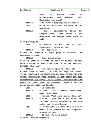 Perfeição                Capítulo 01               Pag.: 5

                cedo.    Os   alunos    ficam,    os
                professores    vão   embora!    (ri)
                Novidades por aqui?
    MIRELA      — Adivinha? (empolgada) Adivinha!
    LISA        — Só vou adivinhar se você me der
                uma dica.
    MIRELA      — Hum... (pensativa) Então tá.
                Chegou e-mail pra você! E dos
                diretores da escola onde você dá
                aula!
Lisa preocupada.
     LISA        —   E-mail,   Mirela?  Me  dá   aqui
                 computador, deixa eu ver.
     MIRELA      — Ok. Espera aí.
Mirela se apressa e logo pega o notebook, se
sentando no sofá.
     MIRELA      — Vem, senta aqui.
Lisa se apressa e senta ao lado de Mirela. Mirela
abre a caixa de e-mail de Lisa, e lá tem escrito:
ASTOLFO (Convite!).
     MIRELA      — Vou abrir, spam não pode ser!
Mirela abre o e-mail, e tem um seguinte texto:
“LISA, CÂNDIDA E EU VAMOS NUM NOIVADO DE UM COMPADRE
NOSSO. CONVIDAMOS VOCÊ TAMBÉM, JÁ QUE DISSE QUE ESTÁ
SENTINDO-SE SOLITÁRIA. CASO ACEITE, ENCONTRE-NOS NO
PONTO DE TÁXI, COMO DE COSTUME”. Apos a leitura
feita em voz alta por Mirela.
     LISA        — Um noivado?
     MIRELA      — Hum... tá ficando importante,
                 hein, dona Lisa!
     LISA        — Mirela. Você acha que eu deva ir?
     MIRELA      — Olha... por mim e por você, não
                 ia. Mas recusar convite de patrão é
                 pedir pra ir pra forca.
     LISA        — O Astolfo e a Cândida não iam me
                 demitir só porque eu não compareci
                 a esse noivado.
     MIRELA      — Tá bom. Se você acha!
Lisa se levanta indecisa.
 