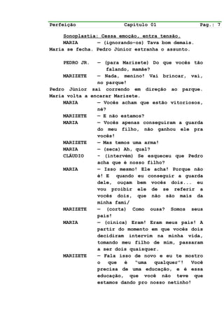 Perfeição                  Capítulo 01               Pag.: 7

     Sonoplastia: Cessa emoção, entra tensão.
     MARIA       — (ignorando-os) Tava bom demais.
Maria se fecha. Pedro Júnior estranha o assunto.

    PEDRO JR.      — (para Marizete) Do que vocês tão
                      falando, mamãe?
    MARIZETE       — Nada, menino! Vai brincar, vai,
                   no parque!
Pedro Júnior     sai correndo em direção ao parque.
Maria volta a   encarar Marizete.
     MARIA         — Vocês acham que estão vitoriosos,
                   né?
    MARIZETE       — E não estamos?
    MARIA          — Vocês apenas conseguiram a guarda
                   do meu filho, não ganhou ele pra
                   vocês!
    MARIZETE       — Mas temos uma arma!
    MARIA          — (seca) Ah, qual?
    CLÁUDIO        - (intervém) Se esqueceu que Pedro
                   acha que é nosso filho?
    MARIA          — Isso mesmo! Ele acha! Porque não
                   é! E quando eu conseguir a guarda
                   dele, ouçam bem vocês dois... eu
                   vou proibir ele de se referir a
                   vocês dois, que não são mais da
                   minha famí/
    MARIZETE       — (corta) Como ousa? Somos seus
                   pais!
    MARIA          — (cínica) Eram! Eram meus pais! A
                   partir do momento em que vocês dois
                   decidiram intervim na minha vida,
                   tomando meu filho de mim, passaram
                   a ser dois quaisquer.
    MARIZETE       — Fala isso de novo e eu te mostro
                   o   que  é   “uma  qualquer”!   Você
                   precisa de uma educação, e é essa
                   educação, que você não teve que
                   estamos dando pro nosso netinho!
 