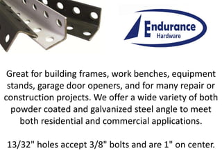 Great for building frames, work benches, equipment
stands, garage door openers, and for many repair or
construction projects. We offer a wide variety of both
powder coated and galvanized steel angle to meet
both residential and commercial applications.
13/32" holes accept 3/8" bolts and are 1" on center.
 
