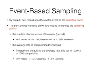 Event-Based Sampling
• By default, perf record uses the cycles event as the sampling event.
• The perf_events interface allows two modes to express the sampling
period:
• the number of occurrences of the event (period)
• perf record -e retired_instructions:u -c 2000 <command>
• the average rate of samples/sec (frequency)
• The perf tool defaults to the average rate. It is set to 1000Hz,
or 1000 samples/sec.
• perf record -e instructions:u -F 250 <command>
 