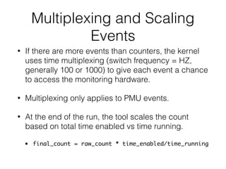 Multiplexing and Scaling
Events
• If there are more events than counters, the kernel
uses time multiplexing (switch frequency = HZ,
generally 100 or 1000) to give each event a chance
to access the monitoring hardware.
• Multiplexing only applies to PMU events.
• At the end of the run, the tool scales the count
based on total time enabled vs time running.
• final_count = raw_count * time_enabled/time_running
 