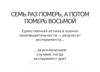 СЕМЬ РАЗ ПОМЕРЬ, А ПОТОМ
ПОМЕРЬ ВОСЬМОЙ
Единственная истина в оценке
производительности — результат
эксперимента…
…за исключением
случаев, когда
эксперимент врет
 