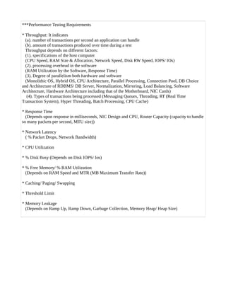 ***Performance Testing Requirements
* Throughput: It indicates
(a). number of transactions per second an application can handle
(b). amount of transactions produced over time during a test
Throughput depends on different factors:
(1). specifications of the host computer
(CPU Speed, RAM Size & Allocation, Network Speed, Disk RW Speed, IOPS/ IOs)
(2). processing overhead in the software
(RAM Utilization by the Software, Response Time)
(3). Degree of parallelism both hardware and software
(Monolithic OS, Hybrid OS, CPU Architecture, Parallel Processing, Connection Pool, DB Choice
and Architecture of RDBMS/ DB Server, Normalization, Mirroring, Load Balancing, Software
Architecture, Hardware Architecture including that of the Motherboard, NIC Cards)
(4). Types of transactions being processed (Messaging Queues, Threading, RT (Real Time
Transaction System), Hyper Threading, Batch Processing, CPU Cache)
* Response Time
(Depends upon response in milliseconds, NIC Design and CPU, Router Capacity (capacity to handle
so many packets per second, MTU size))
* Network Latency
( % Packet Drops, Network Bandwidth)
* CPU Utilization
* % Disk Busy (Depends on Disk IOPS/ Ios)
* % Free Memory/ % RAM Utilization
(Depends on RAM Speed and MTR (MB Maximum Transfer Rate))
* Caching/ Paging/ Swapping
* Threshold Limit
* Memory Leakage
(Depends on Ramp Up, Ramp Down, Garbage Collection, Memory Heap/ Heap Size)
 