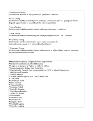 * Performance Testing
To Determine Behavior of the System under given Load Conditions
* Load Testing
To Determine the Maximum Subjected Load that a System can handle at a given point of time.
Depends Upon Number of Users Handled at a Given point Time
* Stress Testing
To Determine the Behavior of the System under deprived resource conditions
* Soak Testing
To Determine the Behavior of the System under prolonged subjected Load Conditions
* Scalability Testing
To Determine whether an application can be scaled up in terms of:=
increased resource usage or by increased number of users
* Endurance Testing
To Determine the Behavior of the System under endured or subjected load for given increasing/
varying Load Conditions/ duration
*** Performance Testing using LoadRunner Requirements
* Business Case Stories/ Real World Situations
* Scripts to be captured in VUGen or Coded in VUGen
* Parametrization for Unique Data Constraints
* Correlation for Dynamic Data being submitted in POST or Submit Transactions
* Goal Oriented Scenario
* Manual Scenario
* % Wait Time or Response Wait Time or Sleep Time
* Think Time
* Rendezvous Points
* Retry Intervals
* Transaction Steps
* Sampling Period
* Ramp Up Duration
* Ramp Down Duration
* % Hits Per Second
* Unique Data
* Sequential Data
* Random Data
* Response Time
* Standard Logging
* Extended Logging
 
