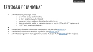 @thisNatasha
Cryptographic handshake
● authenticated key exchange, where
○ a server is always authenticated,
○ a client is optionally authenticated,
○ every connection produces distinct and unrelated keys,
○ keying material is usable for packet protection for both 0-RTT and 1-RTT packets, and
○ 1-RTT keys have forward secrecy
●
● authenticated values for the transport parameters of the peer (see Section 7.3)
● authenticated conﬁrmation of version negotiation (see Section 7.3.3)
● authenticated negotiation of an application protocol (TLS uses ALPN [RFC7301]for this purpose)
 