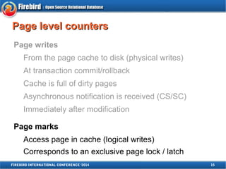 PPaaggee lleevveell ccoouunntteerrss 
Page writes 
From the page cache to disk (physical writes) 
At transaction commit/rollback 
Cache is full of dirty pages 
Asynchronous notification is received (CS/SC) 
Immediately after modification 
Page marks 
Access page in cache (logical writes) 
Corresponds to an exclusive page lock / latch 
FIREBIRD INTERNATIONAL CONFERENCE '2014 15 
 