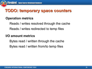 TTOODDOO:: tteemmppoorraarryy ssppaaccee ccoouunntteerrss 
Operation metrics 
Reads / writes resolved through the cache 
Reads / writes redirected to temp files 
I/O amount metrics 
Bytes read / written through the cache 
Bytes read / written from/to temp files 
FIREBIRD INTERNATIONAL CONFERENCE '2014 31 
 