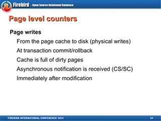 PPaaggee lleevveell ccoouunntteerrss 
Page writes 
From the page cache to disk (physical writes) 
At transaction commit/rollback 
Cache is full of dirty pages 
Asynchronous notification is received (CS/SC) 
Immediately after modification 
FIREBIRD INTERNATIONAL CONFERENCE '2014 14 
 