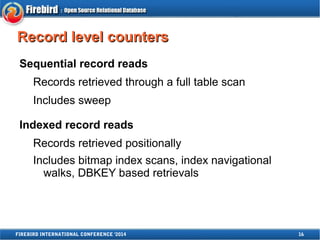 RReeccoorrdd lleevveell ccoouunntteerrss 
Sequential record reads 
Records retrieved through a full table scan 
Includes sweep 
Indexed record reads 
Records retrieved positionally 
Includes bitmap index scans, index navigational 
walks, DBKEY based retrievals 
FIREBIRD INTERNATIONAL CONFERENCE '2014 16 
 