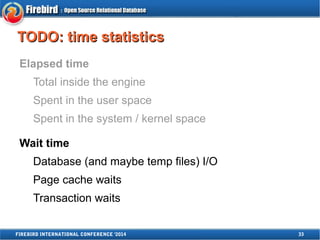 TTOODDOO:: ttiimmee ssttaattiissttiiccss 
Elapsed time 
Total inside the engine 
Spent in the user space 
Spent in the system / kernel space 
Wait time 
Database (and maybe temp files) I/O 
Page cache waits 
Transaction waits 
FIREBIRD INTERNATIONAL CONFERENCE '2014 33 
 
