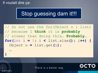 3
© OCTO 2012
Il voulait dire ça:
// Do not use the for(Object o : list)
// because I think it is probably
// slower than doing this… Probably…
for(int i = 0; i < list.size(); i++) {
Object o = list.get(i);
…
}
Stop guessing dam it!!!
 